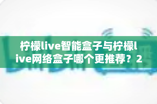 柠檬live智能盒子与柠檬live网络盒子哪个更推荐？2025年超全选购避坑指南，看完不再纠结