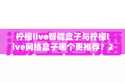 柠檬live智能盒子与柠檬live网络盒子哪个更推荐？2025年超全选购避坑指南，看完不再纠结