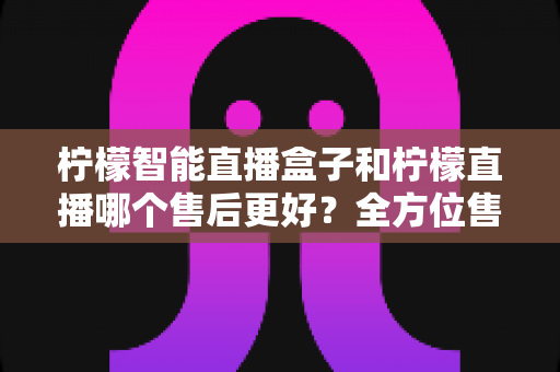 柠檬智能直播盒子和柠檬直播哪个售后更好？全方位售后对比评测帮你避坑选对