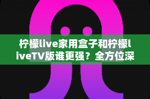 柠檬live家用盒子和柠檬liveTV版谁更强?全方位深度对比评测,帮你找到最适合的观影方案 柠檬live家用盒子和柠檬liveTV版谁更强?全方位深度对比评测,帮你找到最适合的观影方案