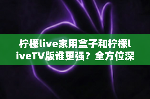 柠檬live家用盒子和柠檬liveTV版谁更强?全方位深度对比评测,帮你找到最适合的观影方案 柠檬live家用盒子和柠檬liveTV版谁更强?全方位深度对比评测,帮你找到最适合的观影方案
