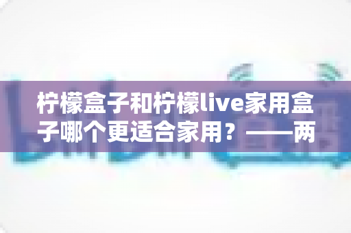 柠檬盒子和柠檬live家用盒子哪个更适合家用？——两款热门电视盒子深度对比与选购全指南
