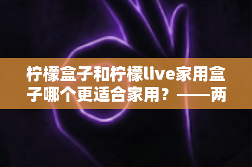 柠檬盒子和柠檬live家用盒子哪个更适合家用？——两款热门电视盒子深度对比与选购全指南