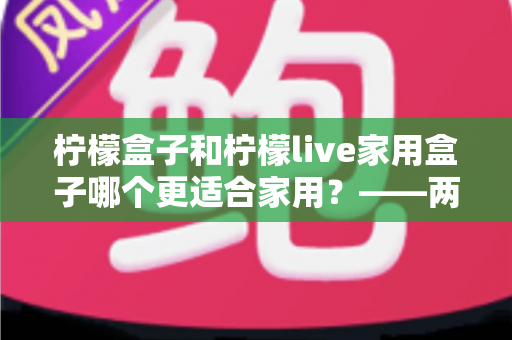 柠檬盒子和柠檬live家用盒子哪个更适合家用？——两款热门电视盒子深度对比与选购全指南
