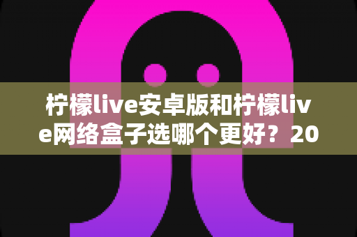 柠檬live安卓版和柠檬live网络盒子选哪个更好？2025年超全选购指南帮你一次看懂