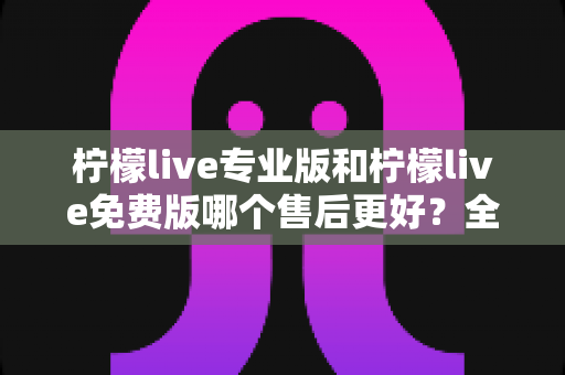 柠檬live专业版和柠檬live免费版哪个售后更好？全面对比解析助你明智选择