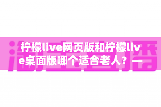 柠檬live网页版和柠檬live桌面版哪个适合老人？——手把手帮长辈选对版本的超实用指南