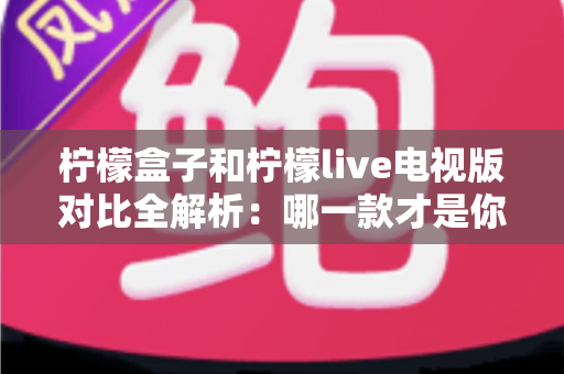 柠檬盒子和柠檬live电视版对比全解析：哪一款才是你大屏观影的最优选择？