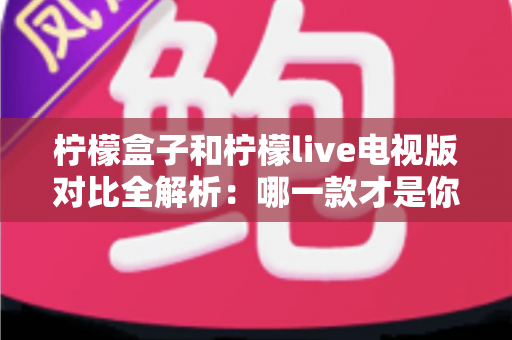 柠檬盒子和柠檬live电视版对比全解析：哪一款才是你大屏观影的最优选择？