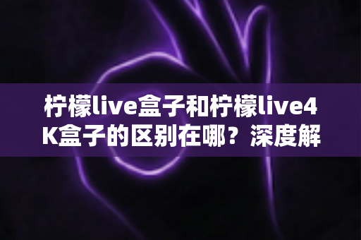 柠檬live盒子和柠檬live4K盒子的区别在哪?深度解析两款电视盒子的核心差异与选购攻略 柠檬live盒子和柠檬live4K盒子的区别在哪?深度解析两款电视盒子的核心差异与选购攻略