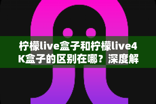 柠檬live盒子和柠檬live4K盒子的区别在哪?深度解析两款电视盒子的核心差异与选购攻略 柠檬live盒子和柠檬live4K盒子的区别在哪?深度解析两款电视盒子的核心差异与选购攻略