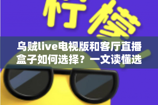 乌贼live电视版和客厅直播盒子如何选择?一文读懂选购要点与避坑指南 乌贼live电视版和客厅直播盒子如何选择?一文读懂选购要点与避坑指南