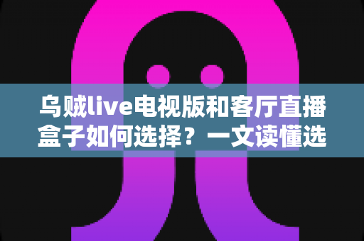 乌贼live电视版和客厅直播盒子如何选择？一文读懂选购要点与避坑指南