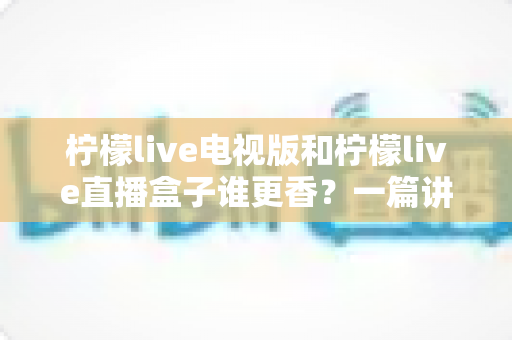 柠檬live电视版和柠檬live直播盒子谁更香？一篇讲透选型逻辑的深度对比指南