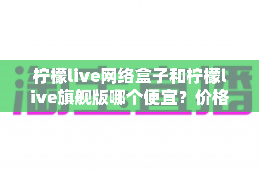柠檬live网络盒子和柠檬live旗舰版哪个便宜?价格、配置与性价比全面对比指南 柠檬live网络盒子和柠檬live旗舰版哪个便宜?价格、配置与性价比全面对比指南