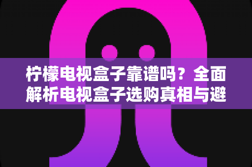 柠檬电视盒子靠谱吗？全面解析电视盒子选购真相与避坑指南