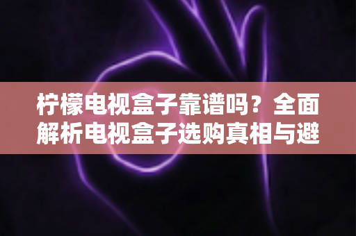柠檬电视盒子靠谱吗？全面解析电视盒子选购真相与避坑指南
