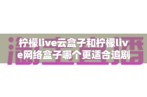 柠檬live云盒子和柠檬live网络盒子哪个更适合追剧？2025追剧党最全选购指南深度评测
