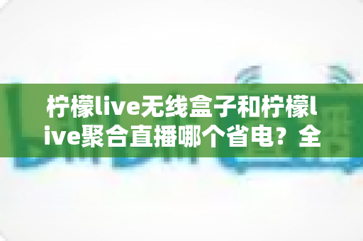 柠檬live无线盒子和柠檬live聚合直播哪个省电？全方位功耗对比与省电优化指南