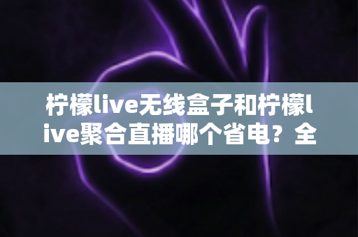 柠檬live无线盒子和柠檬live聚合直播哪个省电？全方位功耗对比与省电优化指南