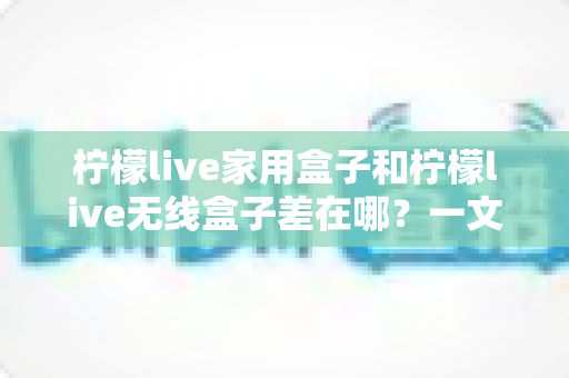 柠檬live家用盒子和柠檬live无线盒子差在哪？一文看懂两款机型的核心区别与选购指南