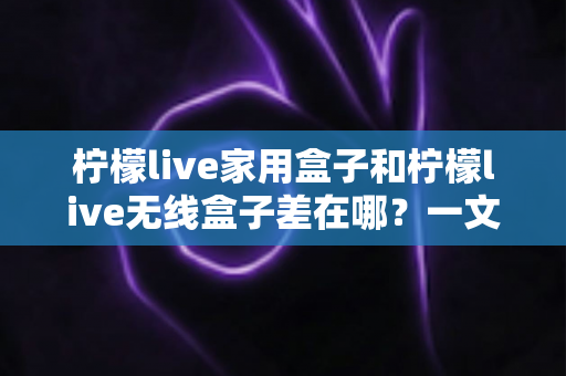 柠檬live家用盒子和柠檬live无线盒子差在哪？一文看懂两款机型的核心区别与选购指南