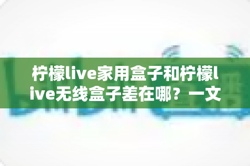 柠檬live家用盒子和柠檬live无线盒子差在哪？一文看懂两款机型的核心区别与选购指南