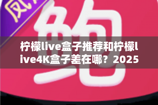 柠檬live盒子推荐和柠檬live4K盒子差在哪？2025最新选购指南帮你一次搞懂