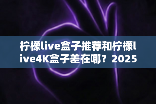 柠檬live盒子推荐和柠檬live4K盒子差在哪？2025最新选购指南帮你一次搞懂
