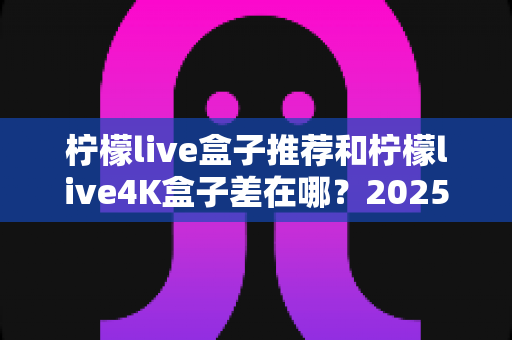 柠檬live盒子推荐和柠檬live4K盒子差在哪？2025最新选购指南帮你一次搞懂