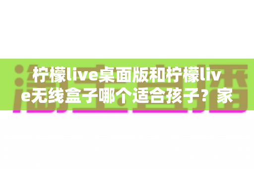 柠檬live桌面版和柠檬live无线盒子哪个适合孩子？家长必读的选型对比与安全使用指南