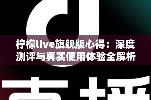 柠檬live旗舰版心得:深度测评与真实使用体验全解析 柠檬live旗舰版心得:深度测评与真实使用体验全解析