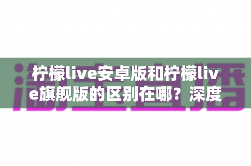 柠檬live安卓版和柠檬live旗舰版的区别在哪？深度解析两大版本差异，帮你选出最适合自己的那一款