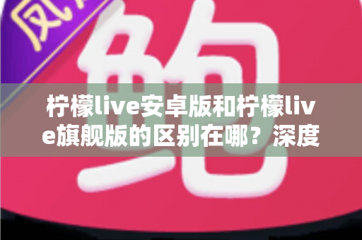 柠檬live安卓版和柠檬live旗舰版的区别在哪？深度解析两大版本差异，帮你选出最适合自己的那一款