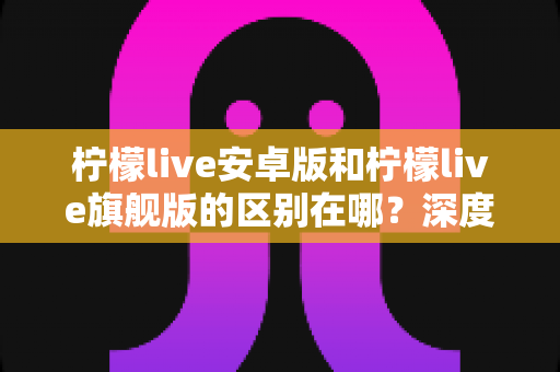 柠檬live安卓版和柠檬live旗舰版的区别在哪？深度解析两大版本差异，帮你选出最适合自己的那一款