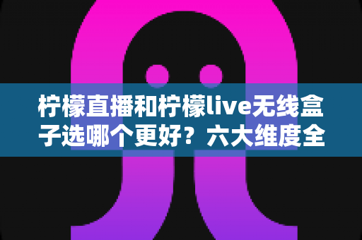 柠檬直播和柠檬live无线盒子选哪个更好？六大维度全面对比+人群适配分析，看完不再纠结