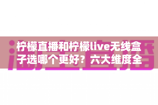柠檬直播和柠檬live无线盒子选哪个更好？六大维度全面对比+人群适配分析，看完不再纠结