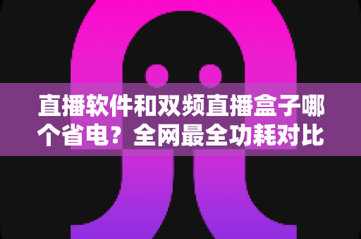 直播软件和双频直播盒子哪个省电?全网最全功耗对比分析与实用省电攻略 直播软件和双频直播盒子哪个省电?全网最全功耗对比分析与实用省电攻略