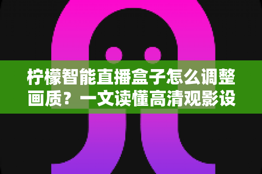 柠檬智能直播盒子怎么调整画质？一文读懂高清观影设置全攻略