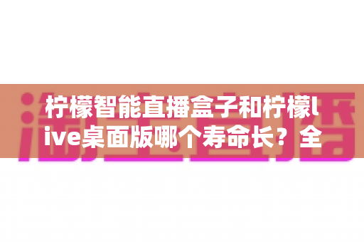柠檬智能直播盒子和柠檬live桌面版哪个寿命长?全面对比分析与延长使用寿命攻略 柠檬智能直播盒子和柠檬live桌面版哪个寿命长?全面对比分析与延长使用寿命攻略