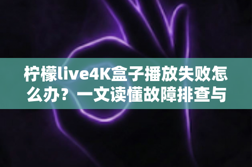 柠檬live4K盒子播放失败怎么办？一文读懂故障排查与实用解决指南