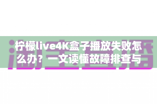 柠檬live4K盒子播放失败怎么办？一文读懂故障排查与实用解决指南