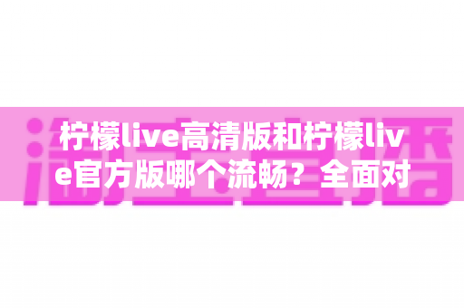 柠檬live高清版和柠檬live官方版哪个流畅?全面对比解析助你选出最佳版本 柠檬live高清版和柠檬live官方版哪个流畅?全面对比解析助你选出最佳版本