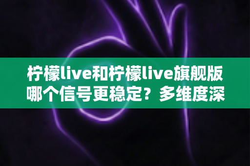 柠檬live和柠檬live旗舰版哪个信号更稳定?多维度深度对比与实用选购指南 柠檬live和柠檬live旗舰版哪个信号更稳定?多维度深度对比与实用选购指南