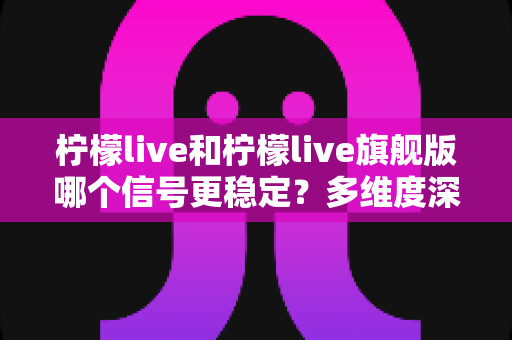 柠檬live和柠檬live旗舰版哪个信号更稳定？多维度深度对比与实用选购指南