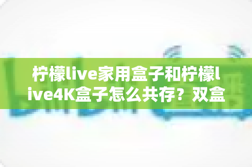 柠檬live家用盒子和柠檬live4K盒子怎么共存？双盒子共存使用全攻略，手把手教你轻松实现一屋双机！