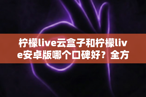 柠檬live云盒子和柠檬live安卓版哪个口碑好？全方位深度对比评测助你轻松做选择