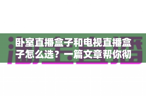 卧室直播盒子和电视直播盒子怎么选？一篇文章帮你彻底搞懂选购门道