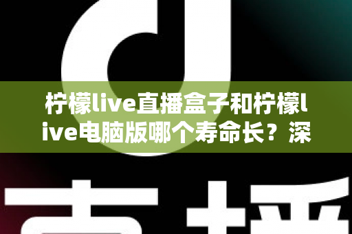 柠檬live直播盒子和柠檬live电脑版哪个寿命长？深度对比分析与选购保养全攻略