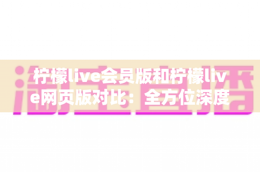 柠檬live会员版和柠檬live网页版对比：全方位深度解析，助你选出最适合的观看方案